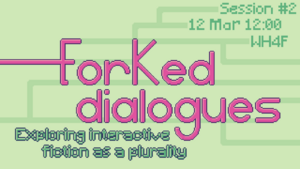 Big title saying 'Forked Dialogues' with branching paths on the background. Some branches lead to practical information: session #2, Mar 06 14:00, WH4th floor. Below the title, there is a subtitle saying 'exploring interactive fiction as a plurality'